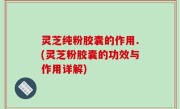 灵芝纯粉胶囊的作用.(灵芝粉胶囊的功效与作用详解)