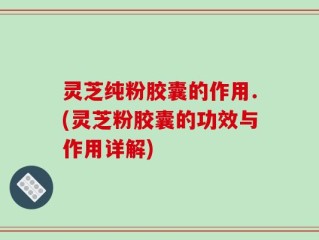 灵芝纯粉胶囊的作用.(灵芝粉胶囊的功效与作用详解)