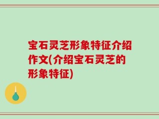 宝石灵芝形象特征介绍作文(介绍宝石灵芝的形象特征)