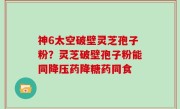 神6太空破壁灵芝孢子粉？灵芝破壁孢子粉能同降压药降糖药同食