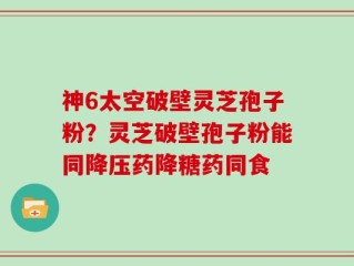 神6太空破壁灵芝孢子粉？灵芝破壁孢子粉能同降压药降糖药同食