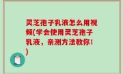 灵芝孢子乳液怎么用视频(学会使用灵芝孢子乳液，亲测方法教你！)