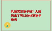 乳腺灵芝孢子粉？大姨妈来了可以吃林芝孢子粉吗