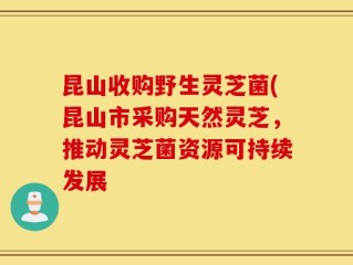 昆山收购野生灵芝菌(昆山市采购天然灵芝，推动灵芝菌资源可持续发展
