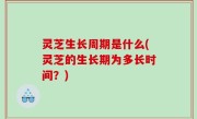 灵芝生长周期是什么(灵芝的生长期为多长时间？)