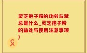 灵芝孢子粉的功效与禁忌是什么_灵芝孢子粉的益处与使用注意事项)