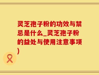 灵芝孢子粉的功效与禁忌是什么_灵芝孢子粉的益处与使用注意事项)