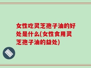 女性吃灵芝孢子油的好处是什么(女性食用灵芝孢子油的益处)