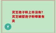 灵芝孢子粉上市没有？灵芝破壁孢子粉哪里有卖