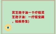 灵芝孢子油一个疗程灵芝孢子油：一疗程宝藏，祛疾养生)