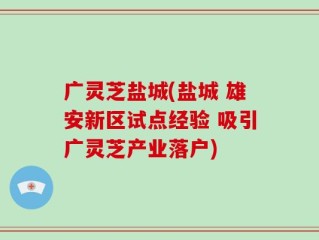广灵芝盐城(盐城 雄安新区试点经验 吸引广灵芝产业落户)