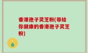 香港孢子灵芝粉(带给你健康的香港孢子灵芝粉)