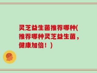 灵芝益生菌推荐哪种(推荐哪种灵芝益生菌，健康加倍！)