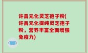 许昌元化灵芝孢子粉(许昌元化提纯灵芝孢子粉，营养丰富全面增强免疫力)