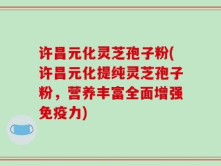 许昌元化灵芝孢子粉(许昌元化提纯灵芝孢子粉，营养丰富全面增强免疫力)