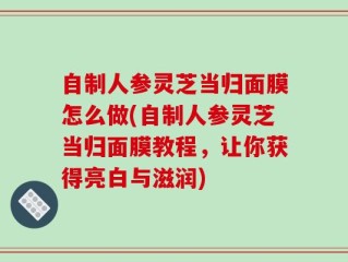 自制人参灵芝当归面膜怎么做(自制人参灵芝当归面膜教程，让你获得亮白与滋润)