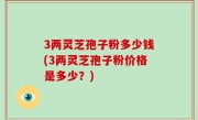 3两灵芝孢子粉多少钱(3两灵芝孢子粉价格是多少？)