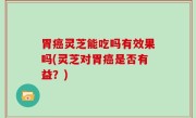 胃癌灵芝能吃吗有效果吗(灵芝对胃癌是否有益？)