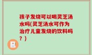 孩子发烧可以喝灵芝汤水吗(灵芝汤水可作为治疗儿童发烧的饮料吗？)