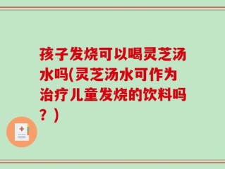 孩子发烧可以喝灵芝汤水吗(灵芝汤水可作为治疗儿童发烧的饮料吗？)