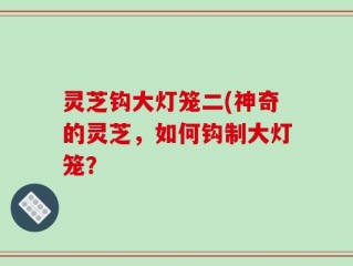 灵芝钩大灯笼二(神奇的灵芝，如何钩制大灯笼？