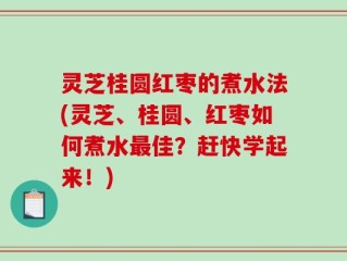 灵芝桂圆红枣的煮水法(灵芝、桂圆、红枣如何煮水最佳？赶快学起来！)