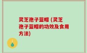 灵芝孢子蓝帽 (灵芝孢子蓝帽的功效及食用方法)