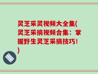 灵芝采灵视频大全集(灵芝采摘视频合集：掌握野生灵芝采摘技巧！)