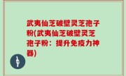 武夷仙芝破壁灵芝孢子粉(武夷仙芝破壁灵芝孢子粉：提升免疫力神器)