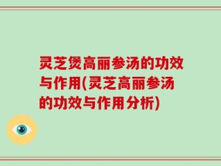灵芝煲高丽参汤的功效与作用(灵芝高丽参汤的功效与作用分析)