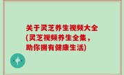 关于灵芝养生视频大全(灵芝视频养生全集，助你拥有健康生活)