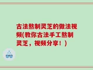 古法熬制灵芝的做法视频(教你古法手工熬制灵芝，视频分享！)