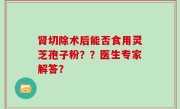 肾切除术后能否食用灵芝孢子粉？？医生专家解答？