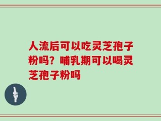 人流后可以吃灵芝孢子粉吗？哺乳期可以喝灵芝孢子粉吗