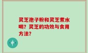 灵芝孢子粉和灵芝煮水喝？灵芝的功效与食用方法？