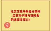 吃灵芝孢子粉能吃茶吗_灵芝孢子粉与茶同食的适宜性探讨)