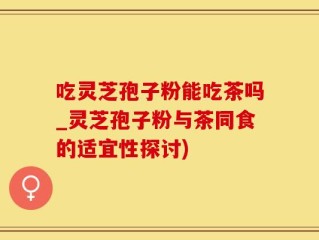 吃灵芝孢子粉能吃茶吗_灵芝孢子粉与茶同食的适宜性探讨)