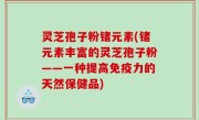 灵芝孢子粉锗元素(锗元素丰富的灵芝孢子粉——一种提高免疫力的天然保健品)