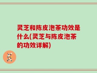 灵芝和陈皮泡茶功效是什么(灵芝与陈皮泡茶的功效详解)