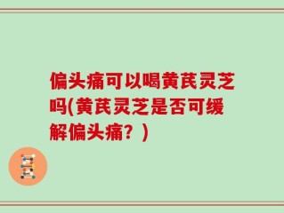 偏头痛可以喝黄芪灵芝吗(黄芪灵芝是否可缓解偏头痛？)