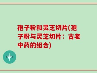 孢子粉和灵芝切片(孢子粉与灵芝切片：古老中药的组合)