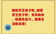 破刺灵芝孢子粉_破壁灵芝孢子粉：高效吸收，增强免疫力，健康生活新选择)