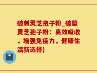 破刺灵芝孢子粉_破壁灵芝孢子粉：高效吸收，增强免疫力，健康生活新选择)