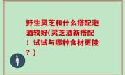 野生灵芝和什么搭配泡酒较好(灵芝酒新搭配！试试与哪种食材更佳？)