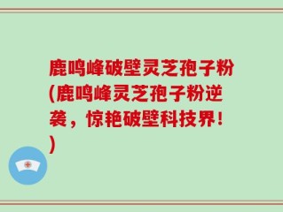 鹿鸣峰破壁灵芝孢子粉(鹿鸣峰灵芝孢子粉逆袭，惊艳破壁科技界！)