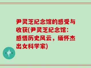 尹灵芝纪念馆的感受与收获(尹灵芝纪念馆：感悟历史风云，缅怀杰出女科学家)