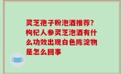 灵芝孢子粉泡酒推荐？枸杞人参灵芝泡酒有什么功效出现白色陈淀物是怎么回事