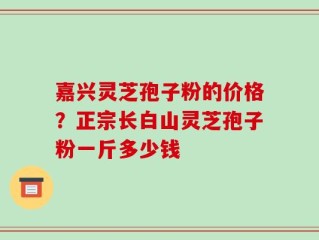 嘉兴灵芝孢子粉的价格？正宗长白山灵芝孢子粉一斤多少钱