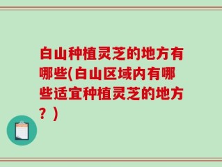 白山种植灵芝的地方有哪些(白山区域内有哪些适宜种植灵芝的地方？)
