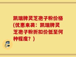 凯瑞牌灵芝孢子粉价格(优惠来袭：凯瑞牌灵芝孢子粉折扣价低至何种程度？)